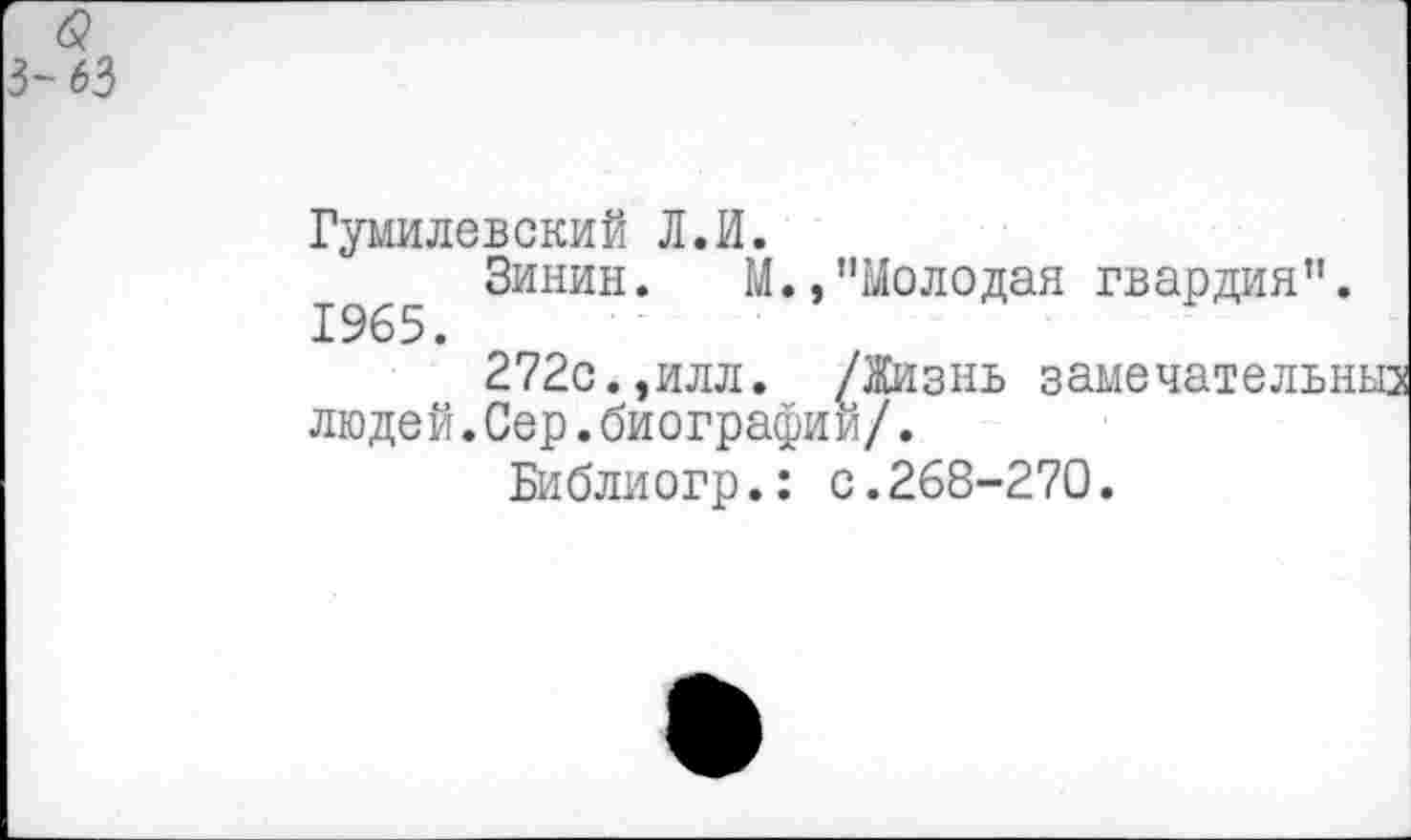 ﻿63
Гумилевский Л.И.
Зинин. М.,"Молодая гвардия”.
272с.,илл. /Жизнь замечательныз людей.Сер.биографии/.
Библиогр.: с.268-270.